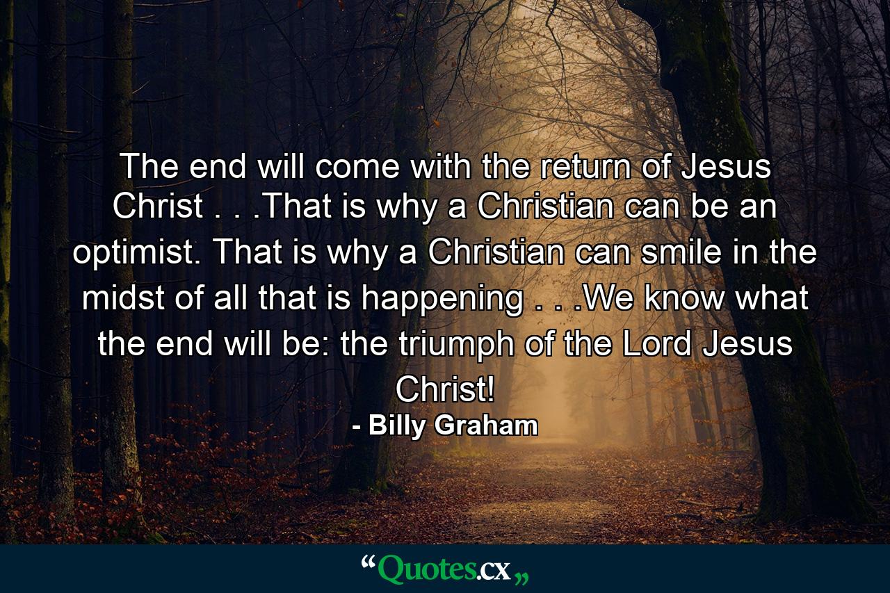 The end will come with the return of Jesus Christ . . .That is why a Christian can be an optimist. That is why a Christian can smile in the midst of all that is happening . . .We know what the end will be: the triumph of the Lord Jesus Christ! - Quote by Billy Graham