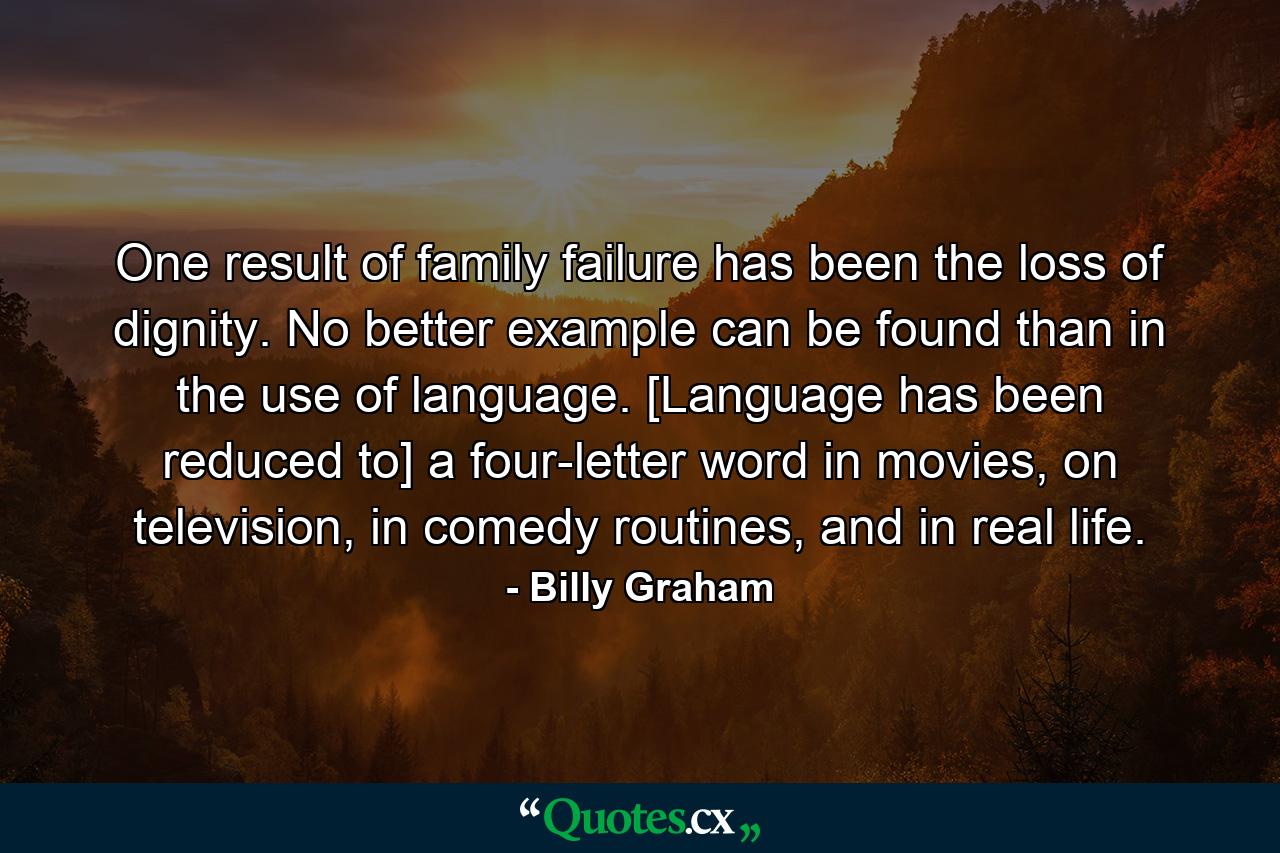 One result of family failure has been the loss of dignity. No better example can be found than in the use of language. [Language has been reduced to] a four-letter word in movies, on television, in comedy routines, and in real life. - Quote by Billy Graham