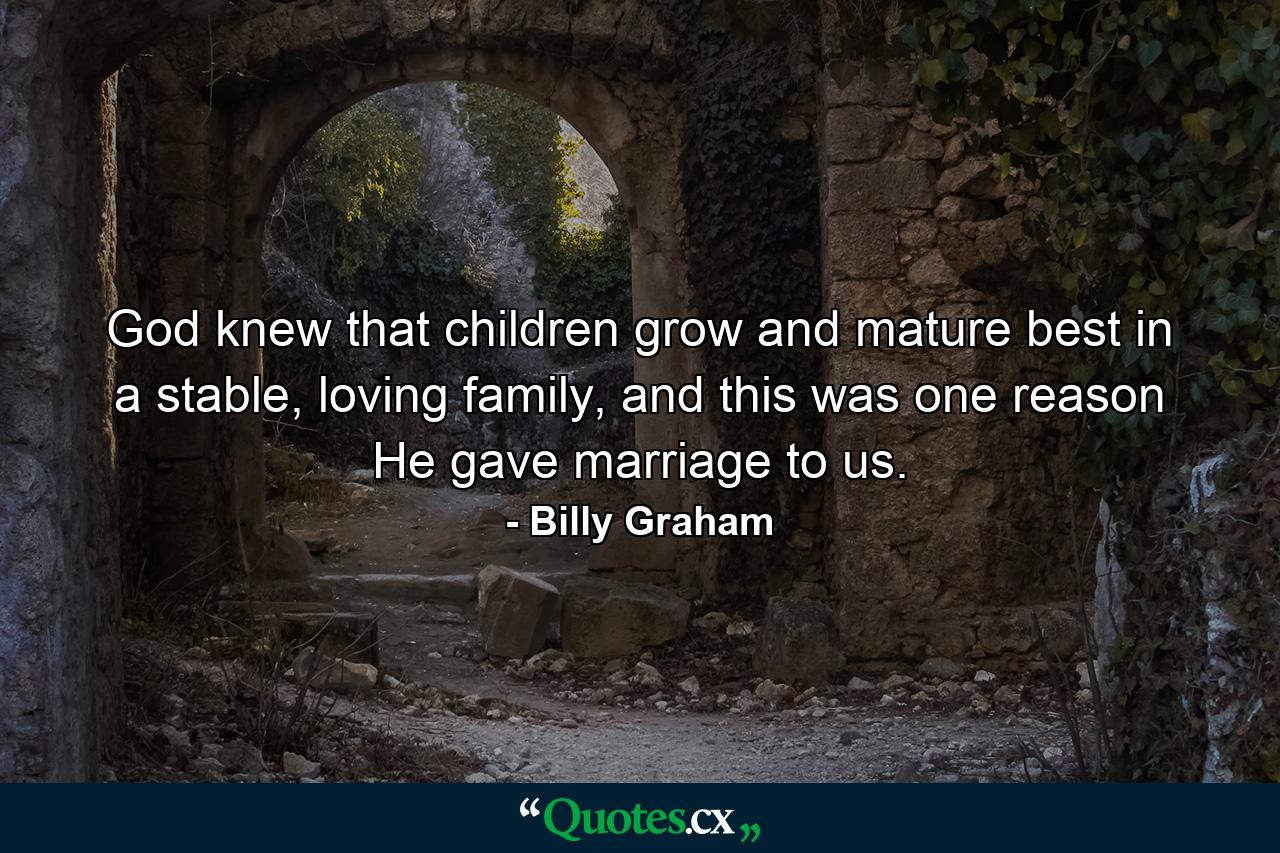 God knew that children grow and mature best in a stable, loving family, and this was one reason He gave marriage to us. - Quote by Billy Graham