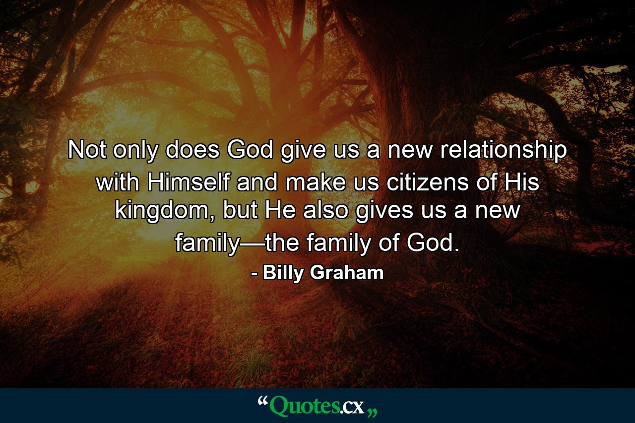 Not only does God give us a new relationship with Himself and make us citizens of His kingdom, but He also gives us a new family—the family of God. - Quote by Billy Graham