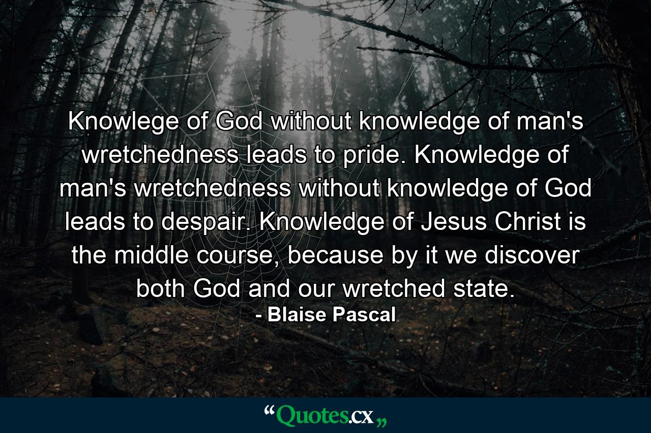 Knowlege of God without knowledge of man's wretchedness leads to pride. Knowledge of man's wretchedness without knowledge of God leads to despair. Knowledge of Jesus Christ is the middle course, because by it we discover both God and our wretched state. - Quote by Blaise Pascal