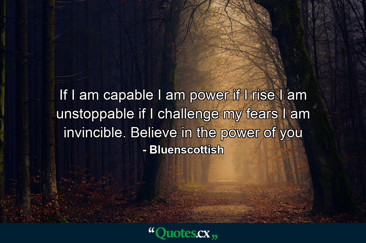 If I am capable I am power if I rise I am unstoppable if I challenge my fears I am invincible. Believe in the power of you - Quote by Bluenscottish