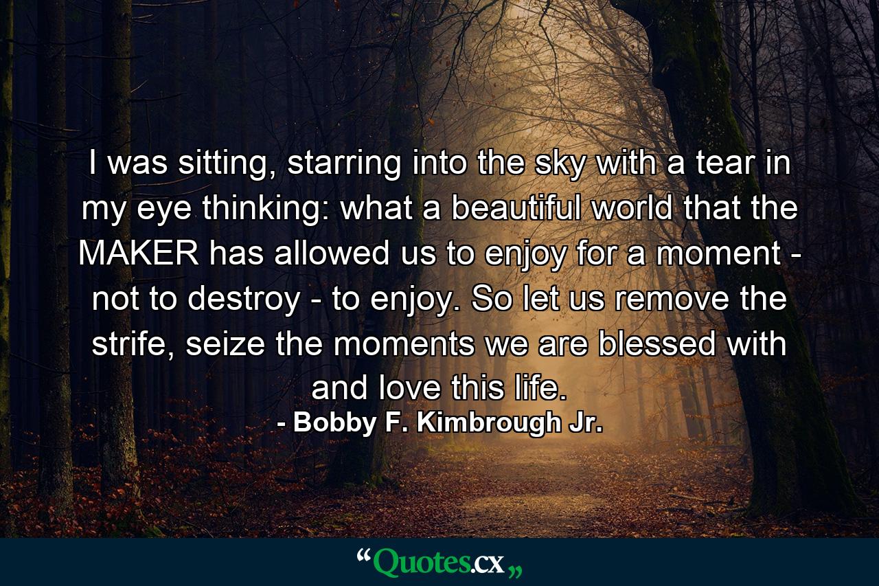 I was sitting, starring into the sky with a tear in my eye thinking: what a beautiful world that the MAKER has allowed us to enjoy for a moment - not to destroy - to enjoy. So let us remove the strife, seize the moments we are blessed with and love this life. - Quote by Bobby F. Kimbrough Jr.