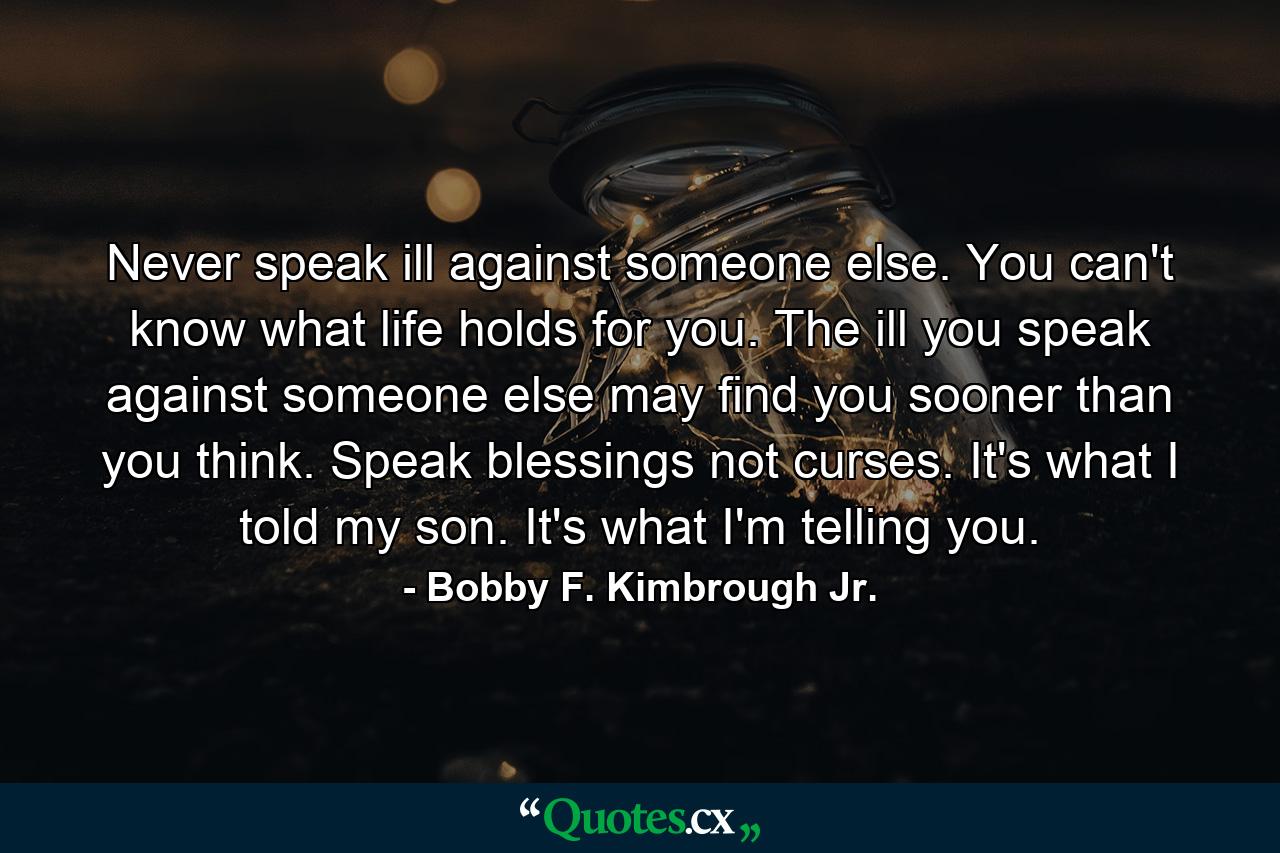 Never speak ill against someone else. You can't know what life holds for you. The ill you speak against someone else may find you sooner than you think. Speak blessings not curses. It's what I told my son. It's what I'm telling you. - Quote by Bobby F. Kimbrough Jr.