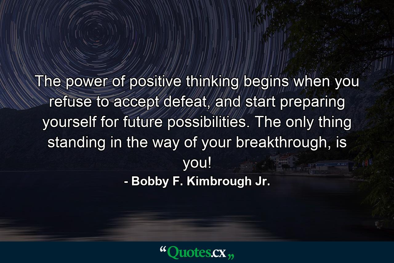 The power of positive thinking begins when you refuse to accept defeat, and start preparing yourself for future possibilities. The only thing standing in the way of your breakthrough, is you! - Quote by Bobby F. Kimbrough Jr.