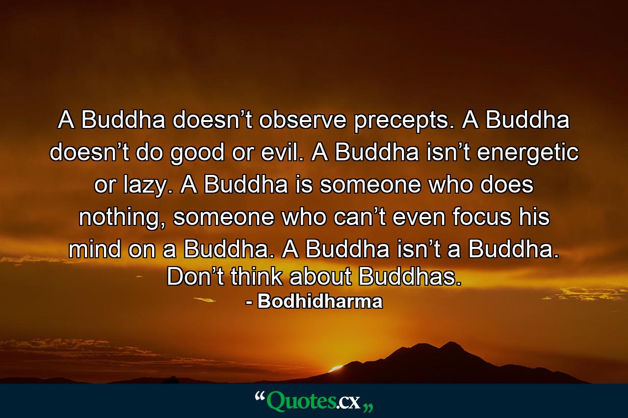 A Buddha doesn’t observe precepts. A Buddha doesn’t do good or evil. A Buddha isn’t energetic or lazy. A Buddha is someone who does nothing, someone who can’t even focus his mind on a Buddha. A Buddha isn’t a Buddha. Don’t think about Buddhas. - Quote by Bodhidharma