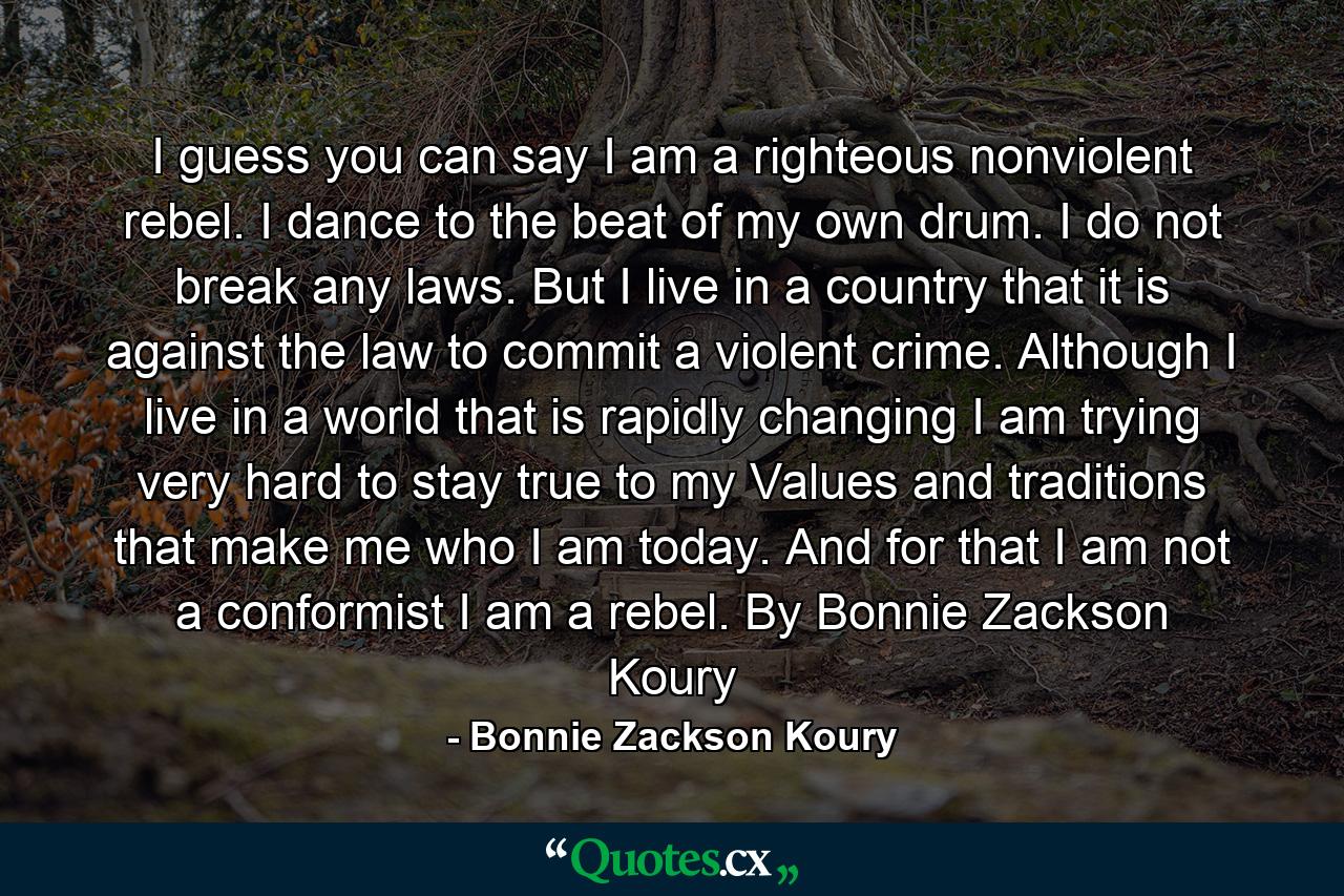 I guess you can say I am a righteous nonviolent rebel. I dance to the beat of my own drum. I do not break any laws. But I live in a country that it is against the law to commit a violent crime. Although I live in a world that is rapidly changing I am trying very hard to stay true to my Values and traditions that make me who I am today. And for that I am not a conformist I am a rebel. By Bonnie Zackson Koury - Quote by Bonnie Zackson Koury