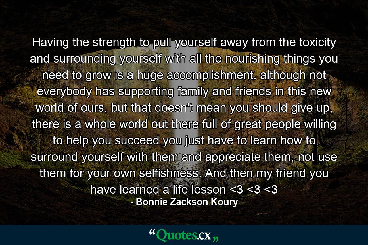 Having the strength to pull yourself away from the toxicity and surrounding yourself with all the nourishing things you need to grow is a huge accomplishment. although not everybody has supporting family and friends in this new world of ours, but that doesn't mean you should give up, there is a whole world out there full of great people willing to help you succeed you just have to learn how to surround yourself with them and appreciate them, not use them for your own selfishness. And then my friend you have learned a life lesson <3 <3 <3 - Quote by Bonnie Zackson Koury