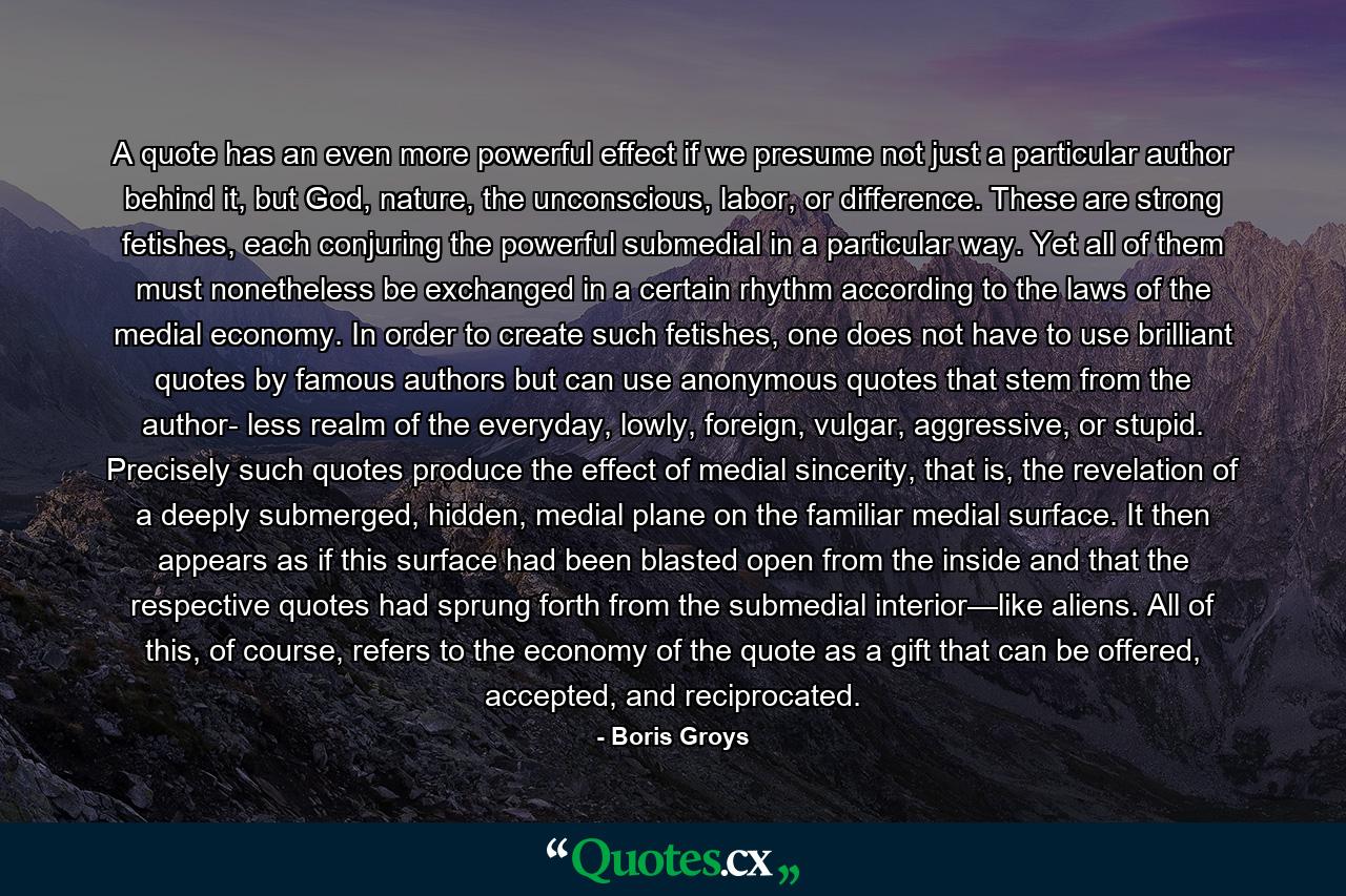 A quote has an even more powerful effect if we presume not just a particular author behind it, but God, nature, the unconscious, labor, or difference. These are strong fetishes, each conjuring the powerful submedial in a particular way. Yet all of them must nonetheless be exchanged in a certain rhythm according to the laws of the medial economy. In order to create such fetishes, one does not have to use brilliant quotes by famous authors but can use anonymous quotes that stem from the author- less realm of the everyday, lowly, foreign, vulgar, aggressive, or stupid. Precisely such quotes produce the effect of medial sincerity, that is, the revelation of a deeply submerged, hidden, medial plane on the familiar medial surface. It then appears as if this surface had been blasted open from the inside and that the respective quotes had sprung forth from the submedial interior—like aliens. All of this, of course, refers to the economy of the quote as a gift that can be offered, accepted, and reciprocated. - Quote by Boris Groys