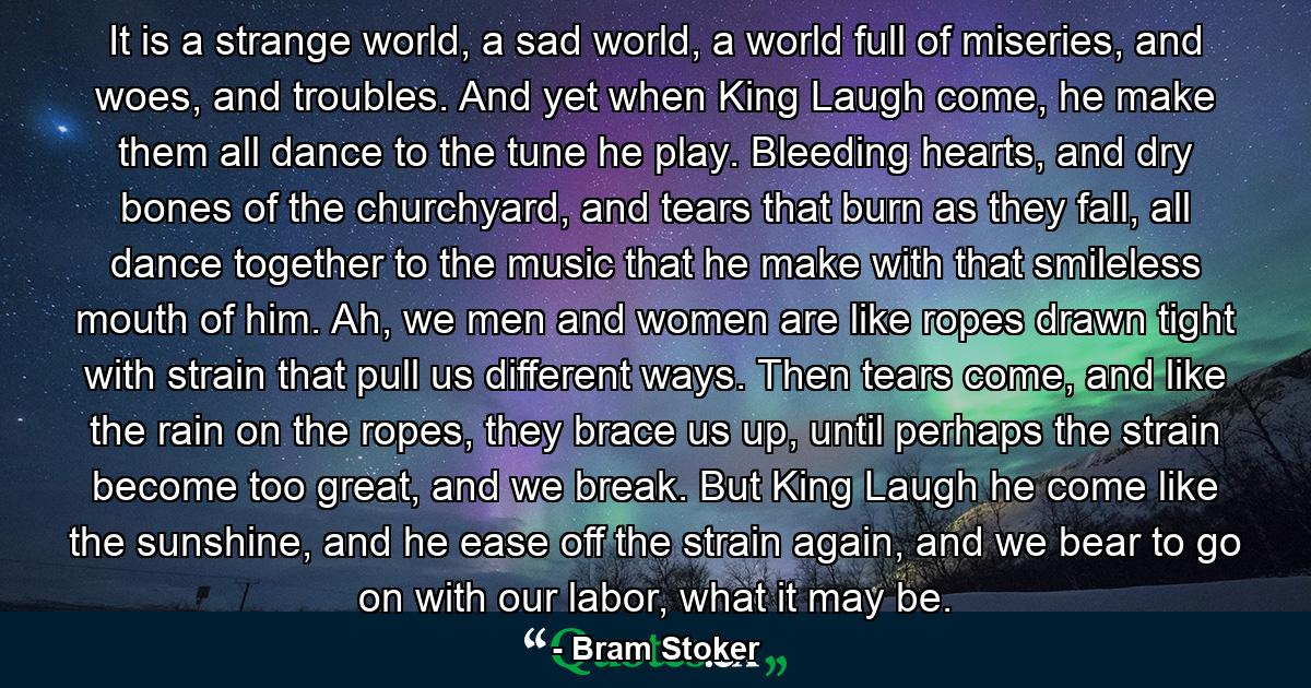 It is a strange world, a sad world, a world full of miseries, and woes, and troubles. And yet when King Laugh come, he make them all dance to the tune he play. Bleeding hearts, and dry bones of the churchyard, and tears that burn as they fall, all dance together to the music that he make with that smileless mouth of him. Ah, we men and women are like ropes drawn tight with strain that pull us different ways. Then tears come, and like the rain on the ropes, they brace us up, until perhaps the strain become too great, and we break. But King Laugh he come like the sunshine, and he ease off the strain again, and we bear to go on with our labor, what it may be. - Quote by Bram Stoker