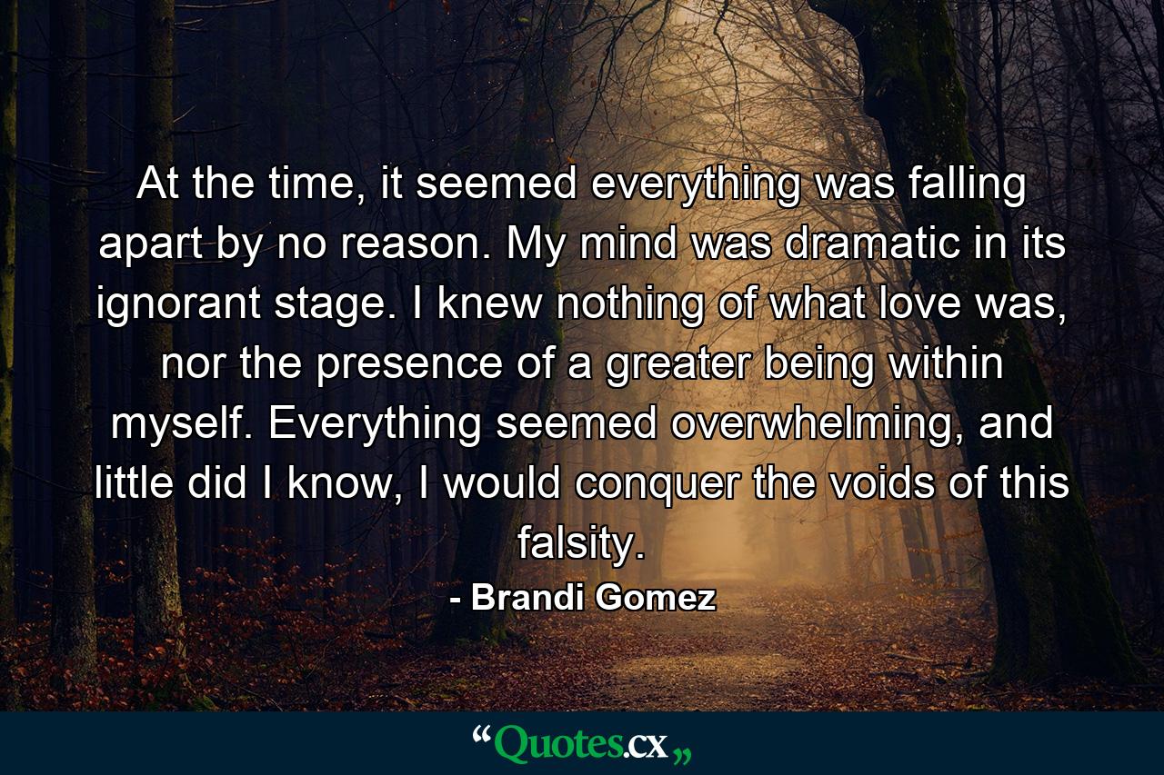 At the time, it seemed everything was falling apart by no reason. My mind was dramatic in its ignorant stage. I knew nothing of what love was, nor the presence of a greater being within myself. Everything seemed overwhelming, and little did I know, I would conquer the voids of this falsity. - Quote by Brandi Gomez