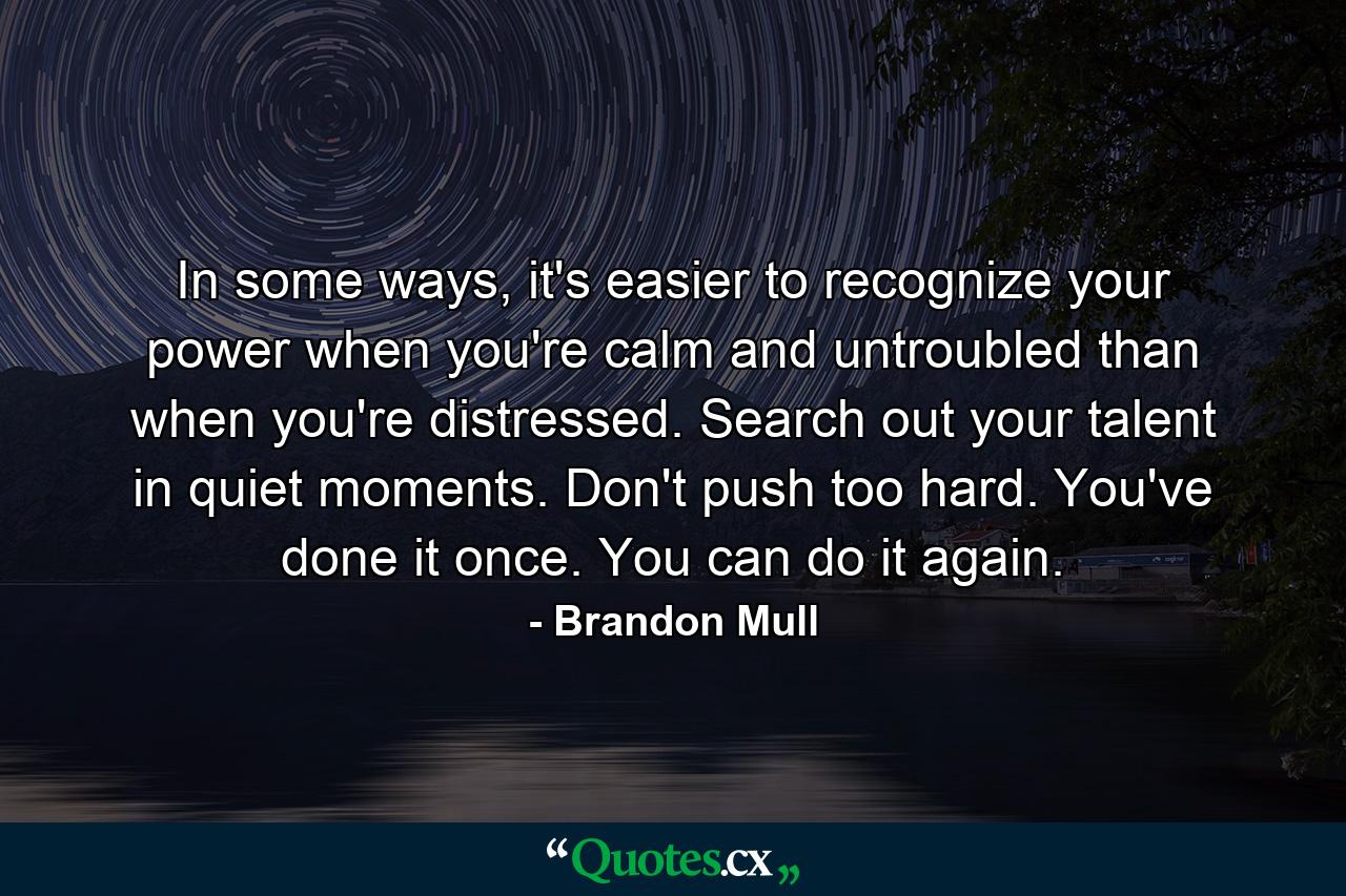 In some ways, it's easier to recognize your power when you're calm and untroubled than when you're distressed. Search out your talent in quiet moments. Don't push too hard. You've done it once. You can do it again. - Quote by Brandon Mull