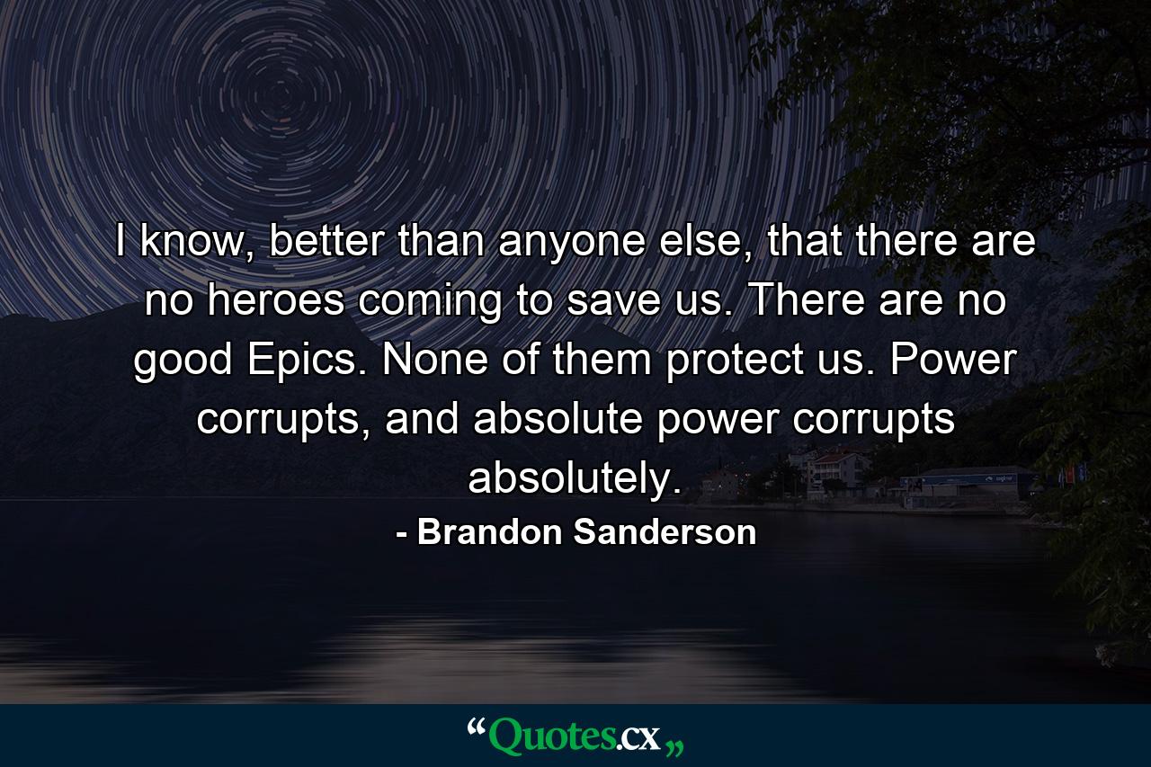 I know, better than anyone else, that there are no heroes coming to save us. There are no good Epics. None of them protect us. Power corrupts, and absolute power corrupts absolutely. - Quote by Brandon Sanderson