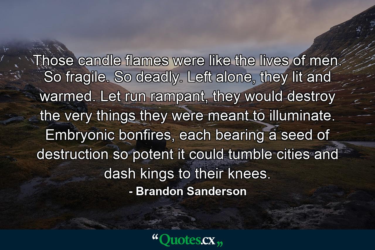 Those candle flames were like the lives of men. So fragile. So deadly. Left alone, they lit and warmed. Let run rampant, they would destroy the very things they were meant to illuminate. Embryonic bonfires, each bearing a seed of destruction so potent it could tumble cities and dash kings to their knees. - Quote by Brandon Sanderson