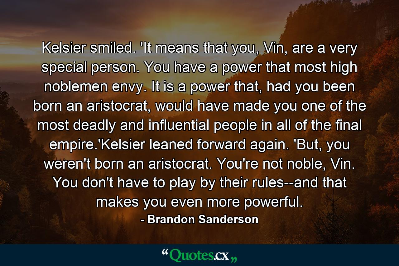 Kelsier smiled. 'It means that you, Vin, are a very special person. You have a power that most high noblemen envy. It is a power that, had you been born an aristocrat, would have made you one of the most deadly and influential people in all of the final empire.'Kelsier leaned forward again. 'But, you weren't born an aristocrat. You're not noble, Vin. You don't have to play by their rules--and that makes you even more powerful. - Quote by Brandon Sanderson