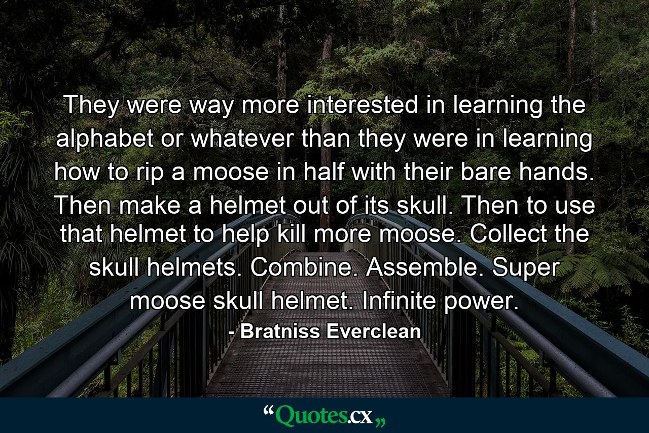 They were way more interested in learning the alphabet or whatever than they were in learning how to rip a moose in half with their bare hands. Then make a helmet out of its skull. Then to use that helmet to help kill more moose. Collect the skull helmets. Combine. Assemble. Super moose skull helmet. Infinite power. - Quote by Bratniss Everclean