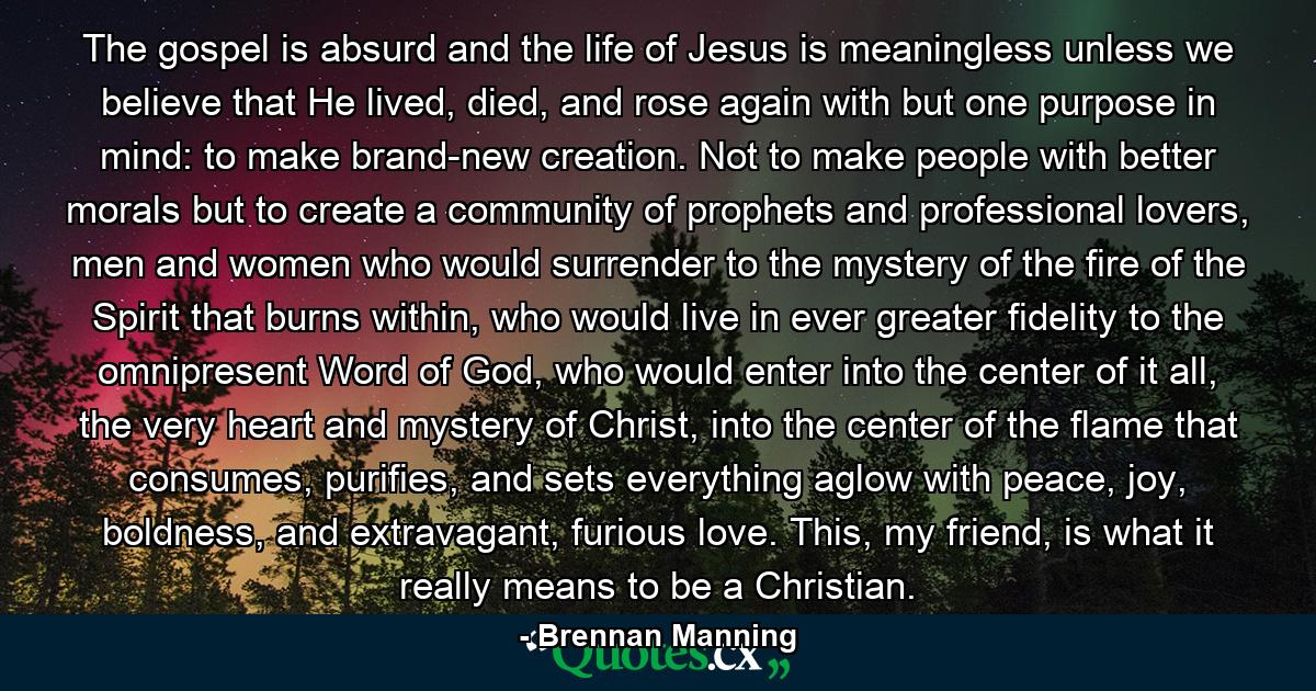 The gospel is absurd and the life of Jesus is meaningless unless we believe that He lived, died, and rose again with but one purpose in mind: to make brand-new creation. Not to make people with better morals but to create a community of prophets and professional lovers, men and women who would surrender to the mystery of the fire of the Spirit that burns within, who would live in ever greater fidelity to the omnipresent Word of God, who would enter into the center of it all, the very heart and mystery of Christ, into the center of the flame that consumes, purifies, and sets everything aglow with peace, joy, boldness, and extravagant, furious love. This, my friend, is what it really means to be a Christian. - Quote by Brennan Manning