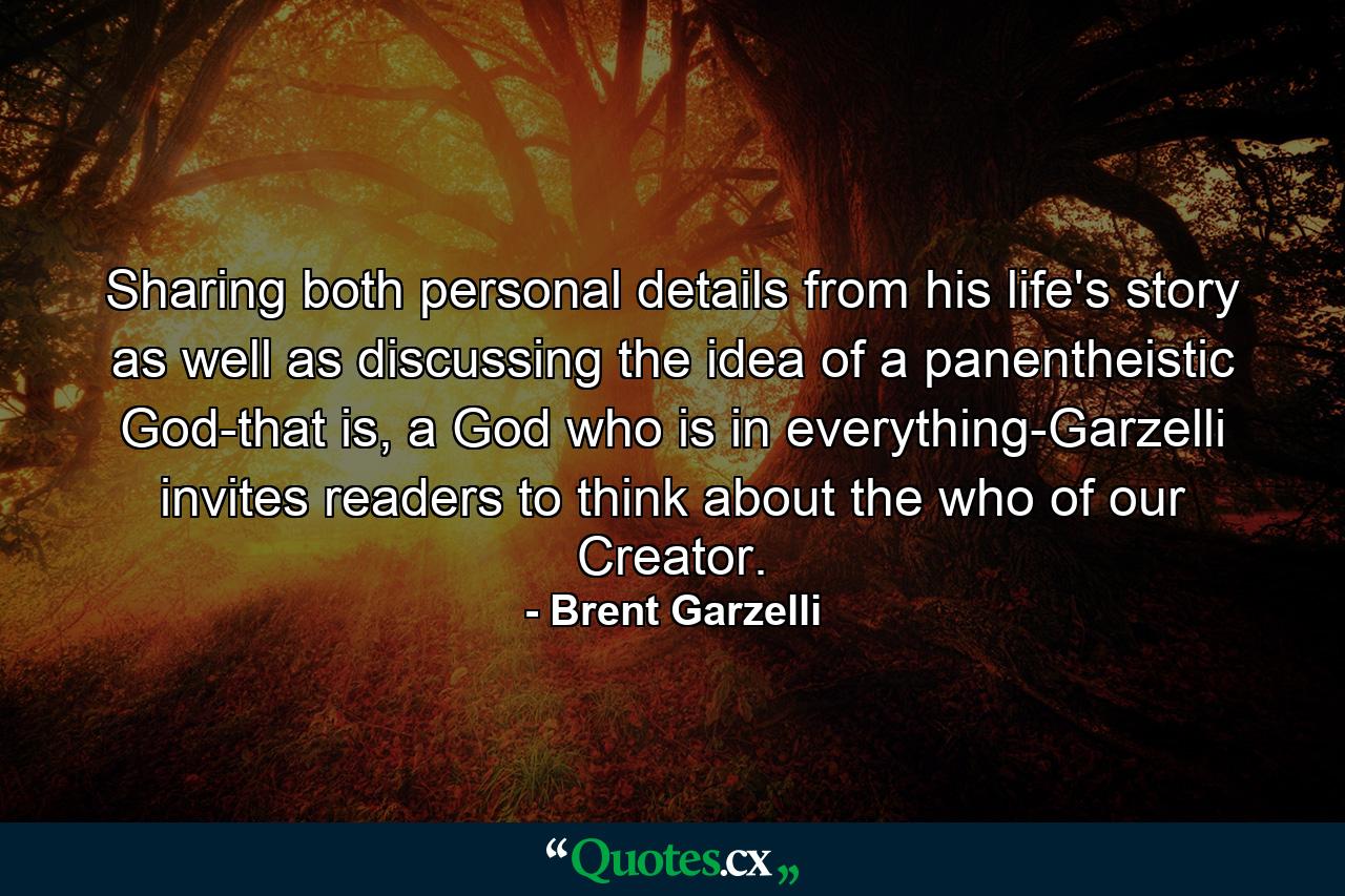 Sharing both personal details from his life's story as well as discussing the idea of a panentheistic God-that is, a God who is in everything-Garzelli invites readers to think about the who of our Creator. - Quote by Brent Garzelli