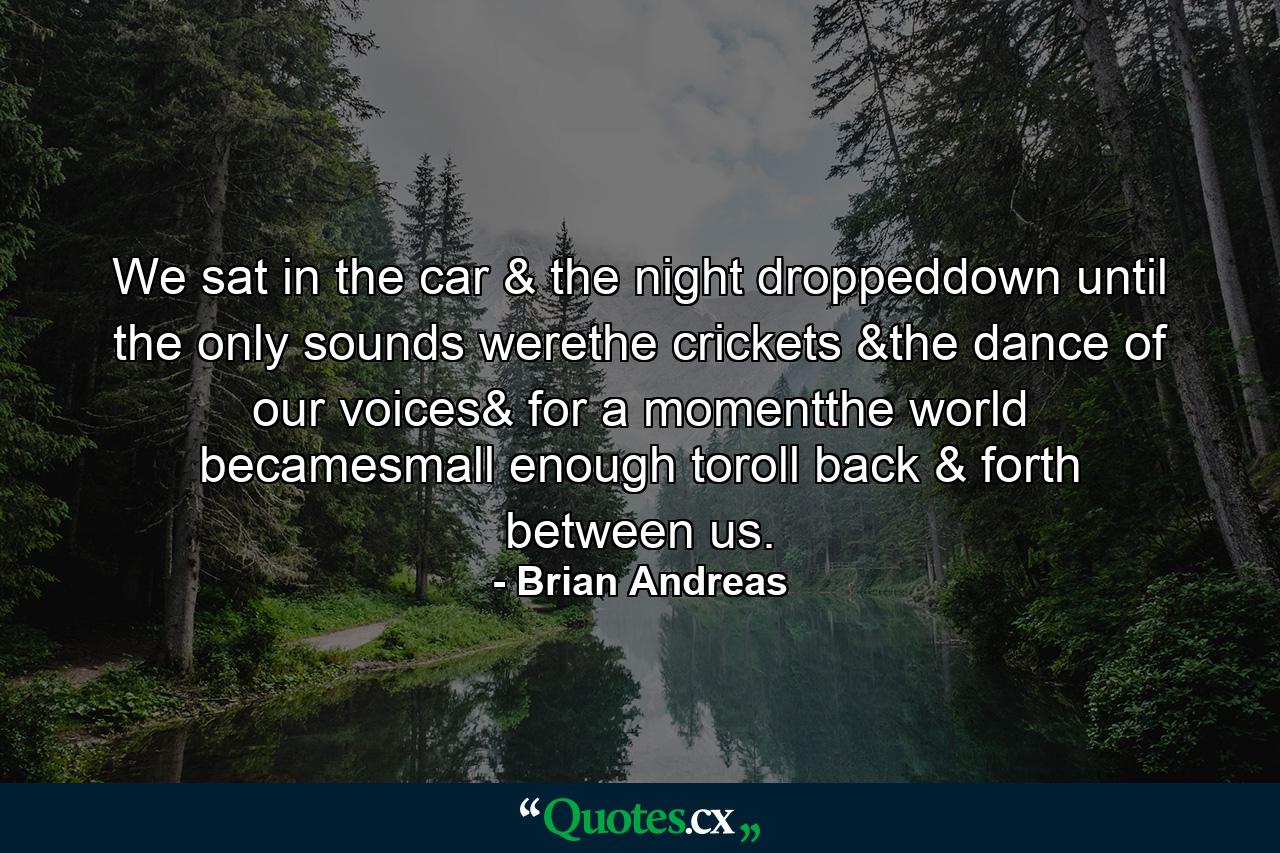 We sat in the car & the night droppeddown until the only sounds werethe crickets &the dance of our voices& for a momentthe world becamesmall enough toroll back & forth between us. - Quote by Brian Andreas