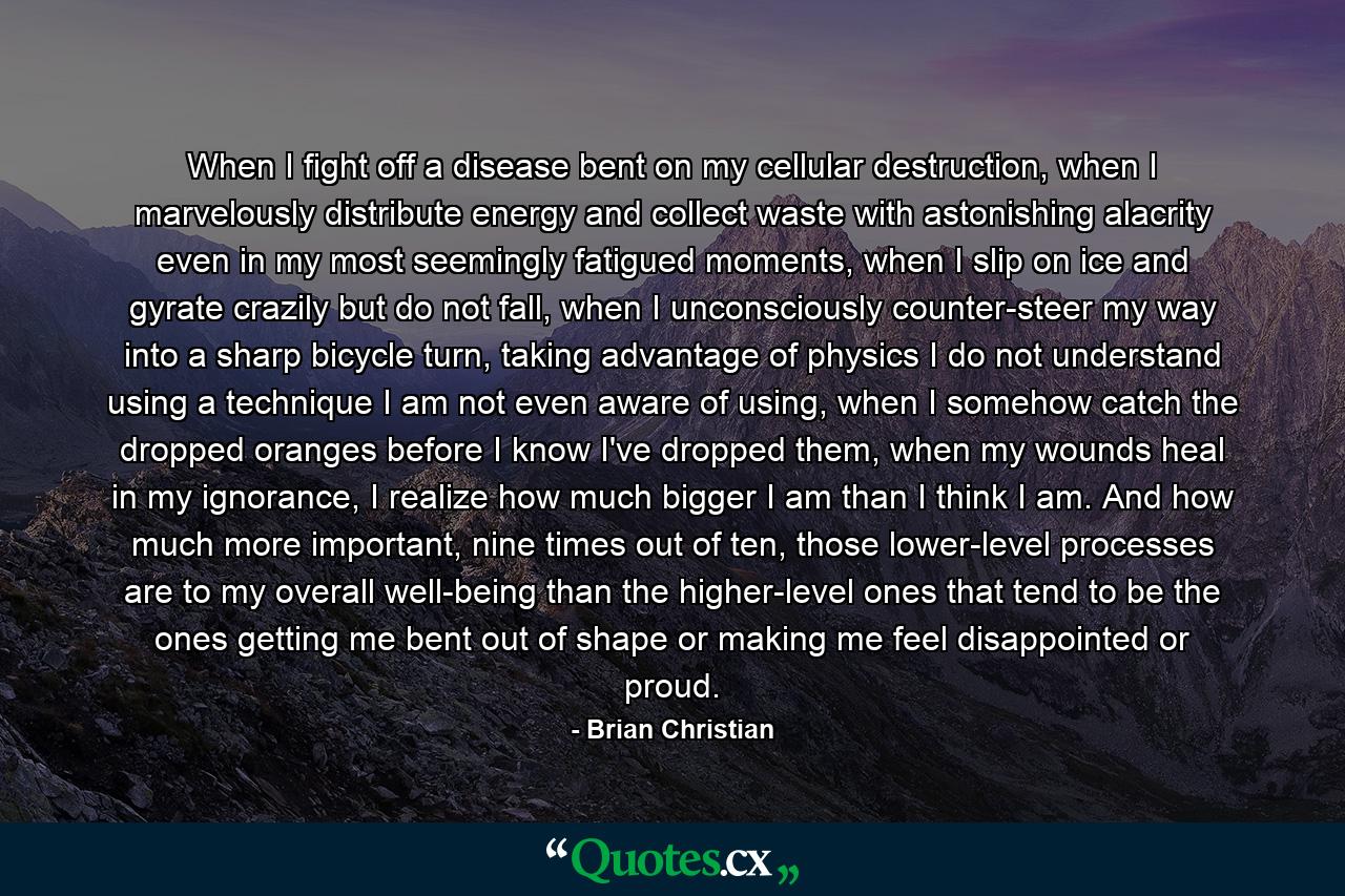 When I fight off a disease bent on my cellular destruction, when I marvelously distribute energy and collect waste with astonishing alacrity even in my most seemingly fatigued moments, when I slip on ice and gyrate crazily but do not fall, when I unconsciously counter-steer my way into a sharp bicycle turn, taking advantage of physics I do not understand using a technique I am not even aware of using, when I somehow catch the dropped oranges before I know I've dropped them, when my wounds heal in my ignorance, I realize how much bigger I am than I think I am. And how much more important, nine times out of ten, those lower-level processes are to my overall well-being than the higher-level ones that tend to be the ones getting me bent out of shape or making me feel disappointed or proud. - Quote by Brian Christian