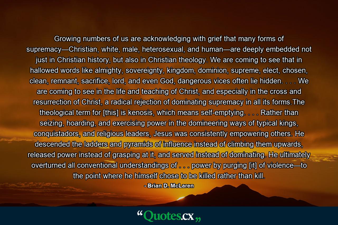 Growing numbers of us are acknowledging with grief that many forms of supremacy—Christian, white, male, heterosexual, and human—are deeply embedded not just in Christian history, but also in Christian theology. We are coming to see that in hallowed words like almighty, sovereignty, kingdom, dominion, supreme, elect, chosen, clean, remnant, sacrifice, lord, and even God, dangerous vices often lie hidden. . . . We are coming to see in the life and teaching of Christ, and especially in the cross and resurrection of Christ, a radical rejection of dominating supremacy in all its forms.The theological term for [this] is kenosis, which means self-emptying. . . . Rather than seizing, hoarding, and exercising power in the domineering ways of typical kings, conquistadors, and religious leaders, Jesus was consistently empowering others. He descended the ladders and pyramids of influence instead of climbing them upwards, released power instead of grasping at it, and served instead of dominating. He ultimately overturned all conventional understandings of . . . power by purging [it] of violence—to the point where he himself chose to be killed rather than kill. - Quote by Brian D. McLaren