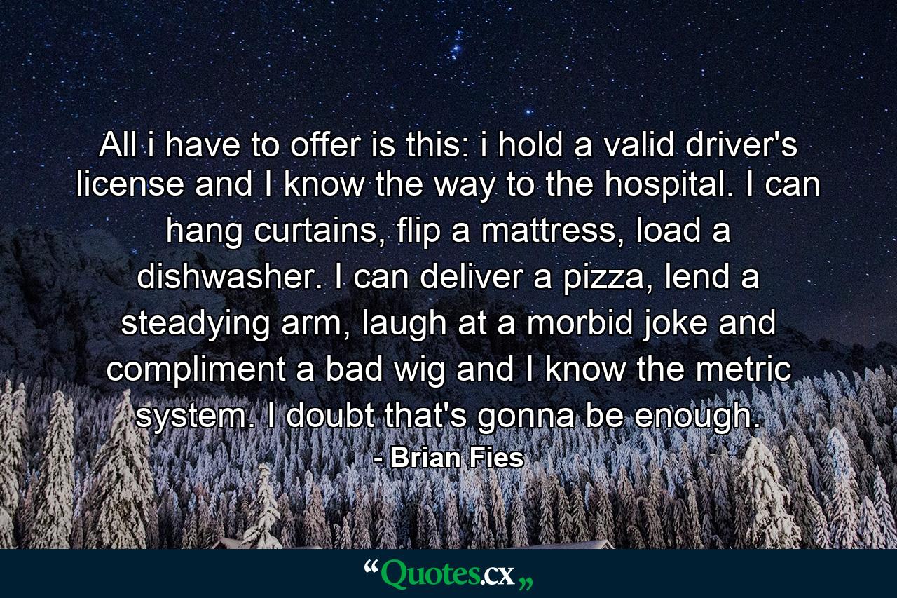 All i have to offer is this: i hold a valid driver's license and I know the way to the hospital. I can hang curtains, flip a mattress, load a dishwasher. I can deliver a pizza, lend a steadying arm, laugh at a morbid joke and compliment a bad wig and I know the metric system. I doubt that's gonna be enough. - Quote by Brian Fies