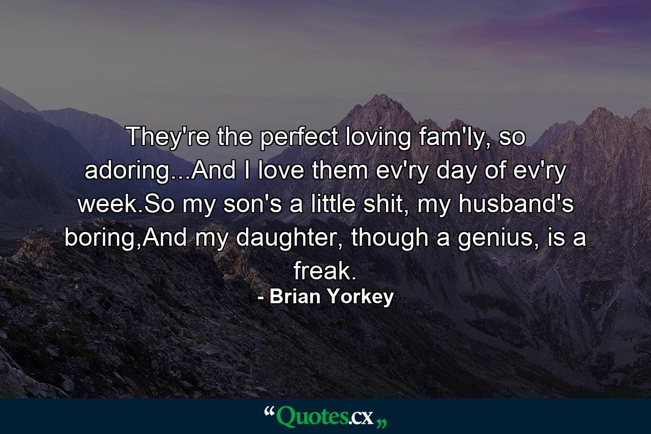 They're the perfect loving fam'ly, so adoring...And I love them ev'ry day of ev'ry week.So my son's a little shit, my husband's boring,And my daughter, though a genius, is a freak. - Quote by Brian Yorkey