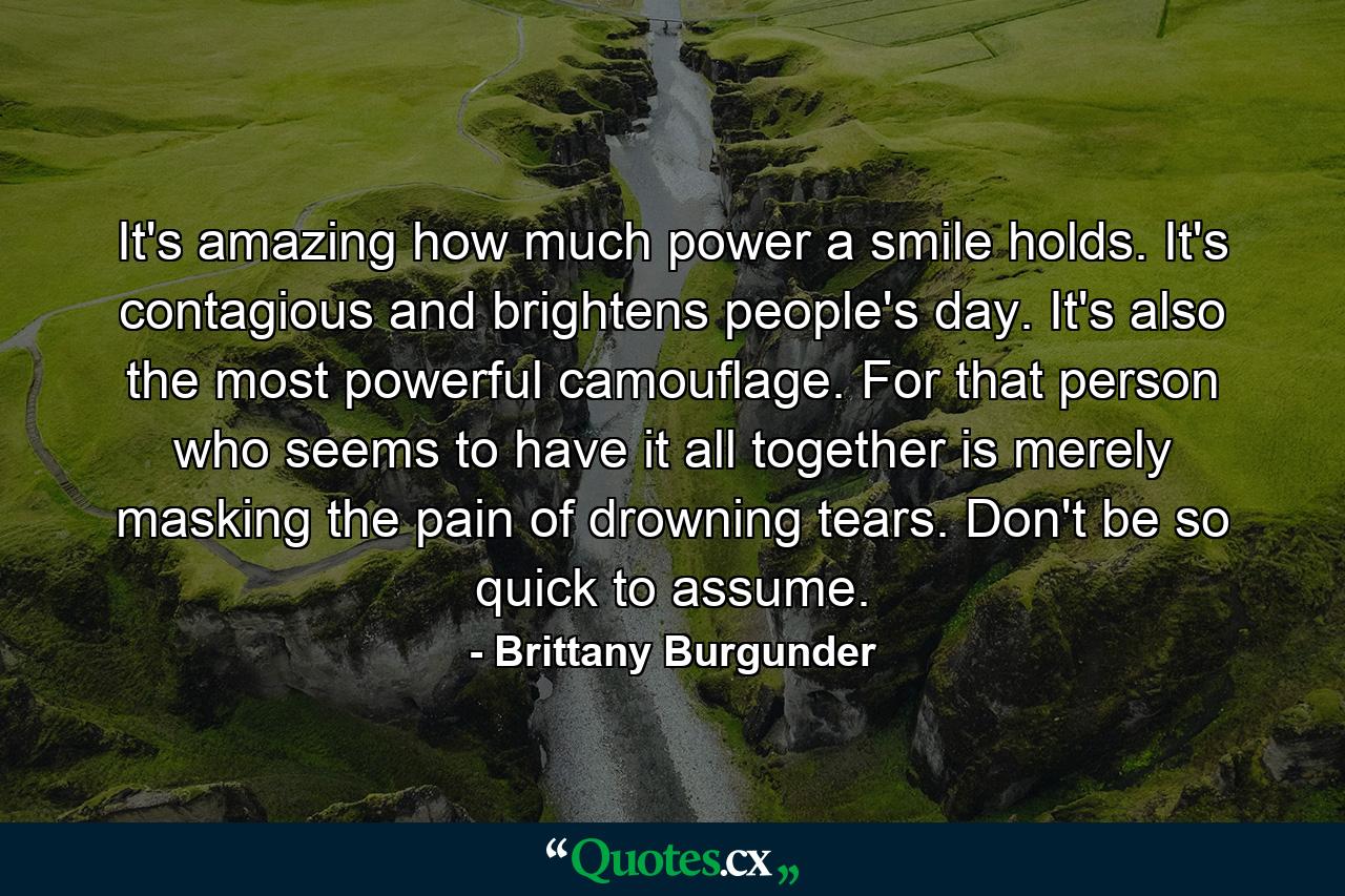 It's amazing how much power a smile holds. It's contagious and brightens people's day. It's also the most powerful camouflage. For that person who seems to have it all together is merely masking the pain of drowning tears. Don't be so quick to assume. - Quote by Brittany Burgunder