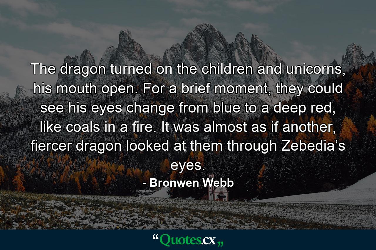 The dragon turned on the children and unicorns, his mouth open. For a brief moment, they could see his eyes change from blue to a deep red, like coals in a fire. It was almost as if another, fiercer dragon looked at them through Zebedia’s eyes. - Quote by Bronwen Webb