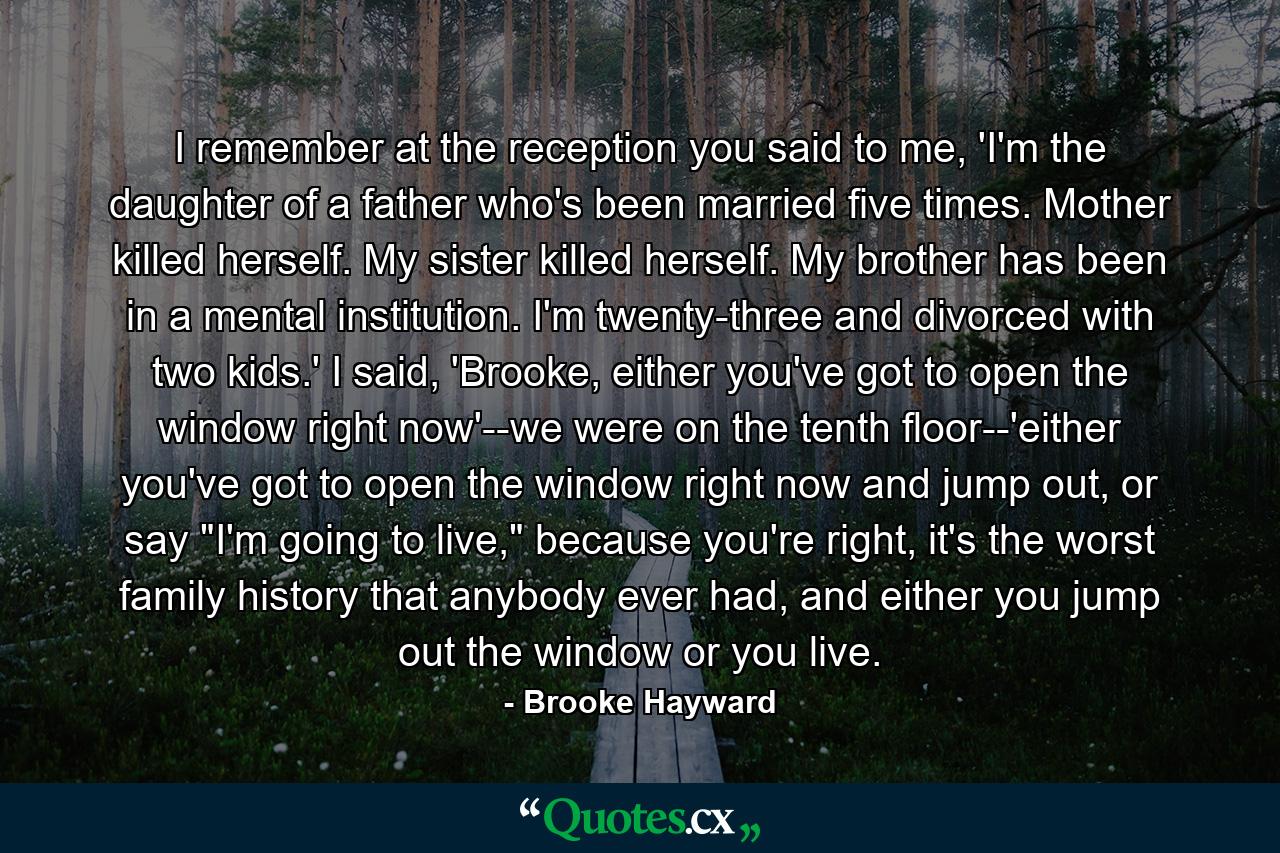 I remember at the reception you said to me, 'I'm the daughter of a father who's been married five times. Mother killed herself. My sister killed herself. My brother has been in a mental institution. I'm twenty-three and divorced with two kids.' I said, 'Brooke, either you've got to open the window right now'--we were on the tenth floor--'either you've got to open the window right now and jump out, or say 