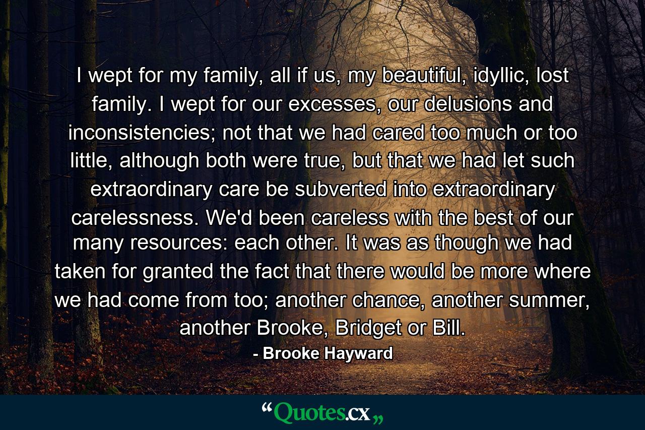 I wept for my family, all if us, my beautiful, idyllic, lost family. I wept for our excesses, our delusions and inconsistencies; not that we had cared too much or too little, although both were true, but that we had let such extraordinary care be subverted into extraordinary carelessness. We'd been careless with the best of our many resources: each other. It was as though we had taken for granted the fact that there would be more where we had come from too; another chance, another summer, another Brooke, Bridget or Bill. - Quote by Brooke Hayward