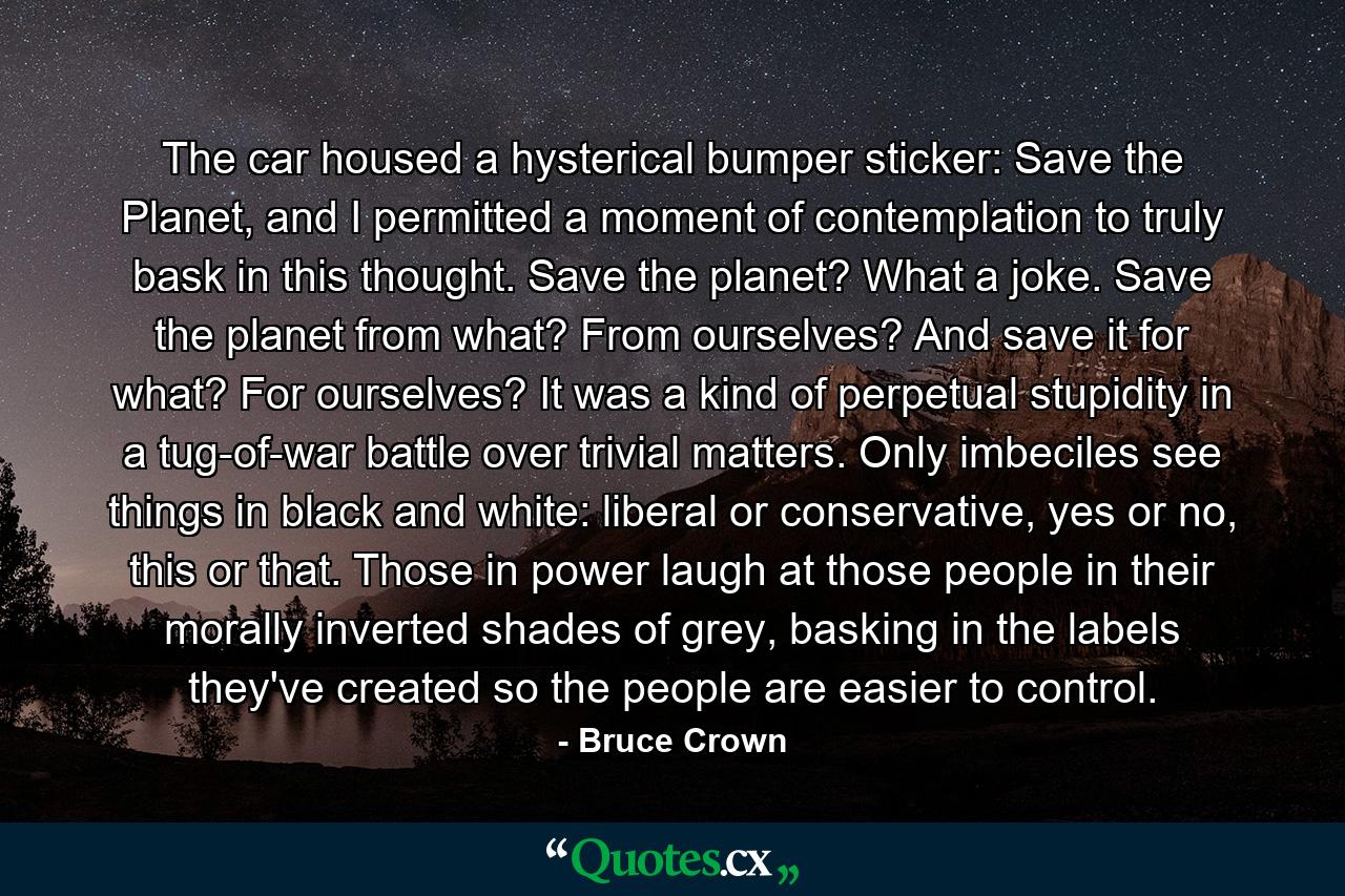 The car housed a hysterical bumper sticker: Save the Planet, and I permitted a moment of contemplation to truly bask in this thought. Save the planet? What a joke. Save the planet from what? From ourselves? And save it for what? For ourselves? It was a kind of perpetual stupidity in a tug-of-war battle over trivial matters. Only imbeciles see things in black and white: liberal or conservative, yes or no, this or that. Those in power laugh at those people in their morally inverted shades of grey, basking in the labels they've created so the people are easier to control. - Quote by Bruce Crown