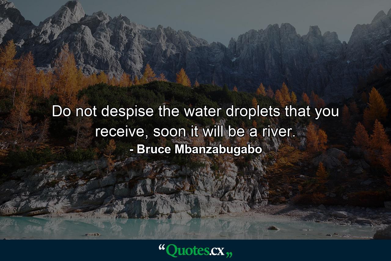 Do not despise the water droplets that you receive, soon it will be a river. - Quote by Bruce Mbanzabugabo