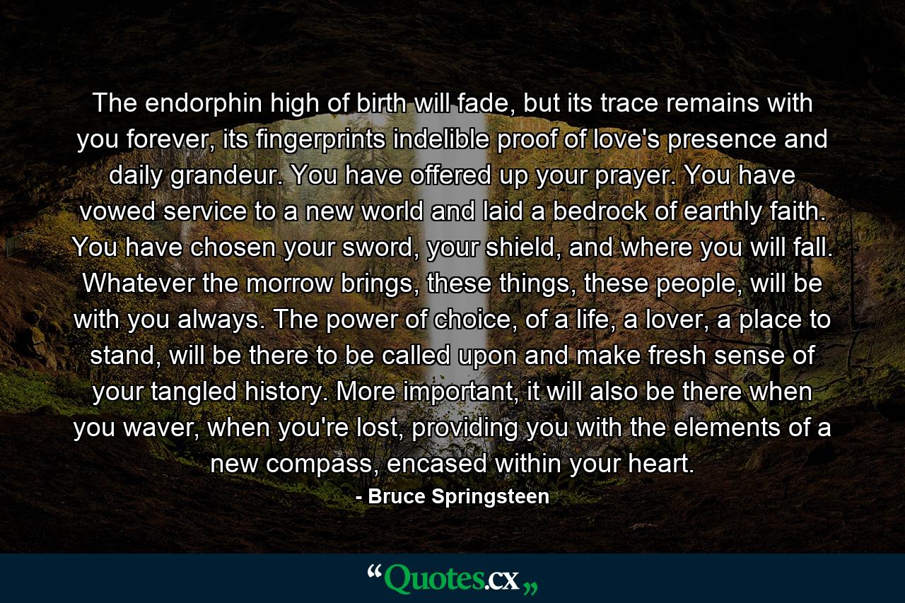 The endorphin high of birth will fade, but its trace remains with you forever, its fingerprints indelible proof of love's presence and daily grandeur. You have offered up your prayer. You have vowed service to a new world and laid a bedrock of earthly faith. You have chosen your sword, your shield, and where you will fall. Whatever the morrow brings, these things, these people, will be with you always. The power of choice, of a life, a lover, a place to stand, will be there to be called upon and make fresh sense of your tangled history. More important, it will also be there when you waver, when you're lost, providing you with the elements of a new compass, encased within your heart. - Quote by Bruce Springsteen