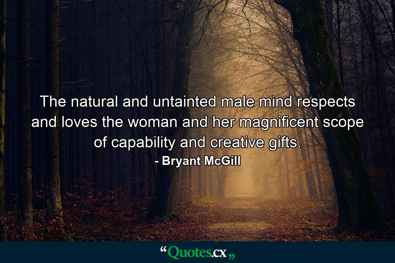 The natural and untainted male mind respects and loves the woman and her magnificent scope of capability and creative gifts. - Quote by Bryant McGill