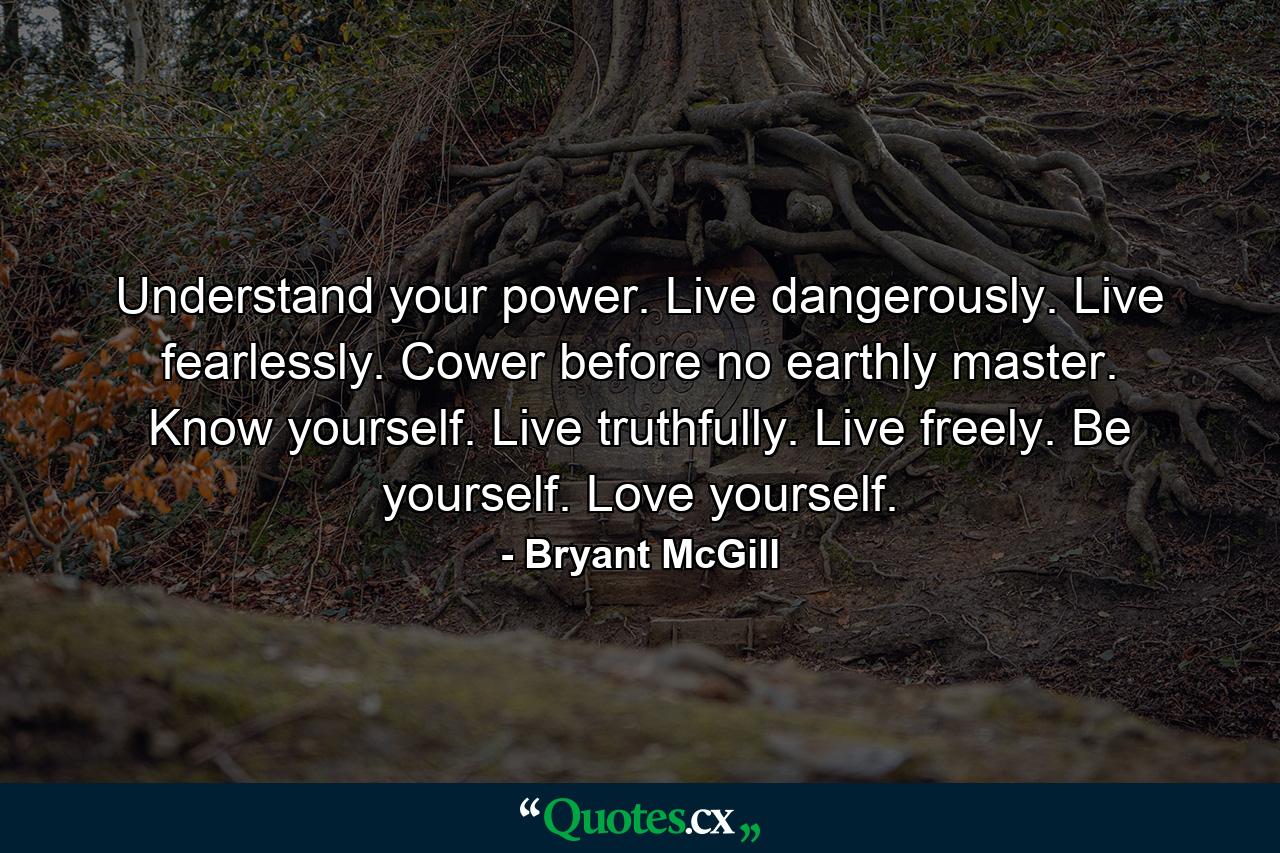 Understand your power. Live dangerously. Live fearlessly. Cower before no earthly master. Know yourself. Live truthfully. Live freely. Be yourself. Love yourself. - Quote by Bryant McGill