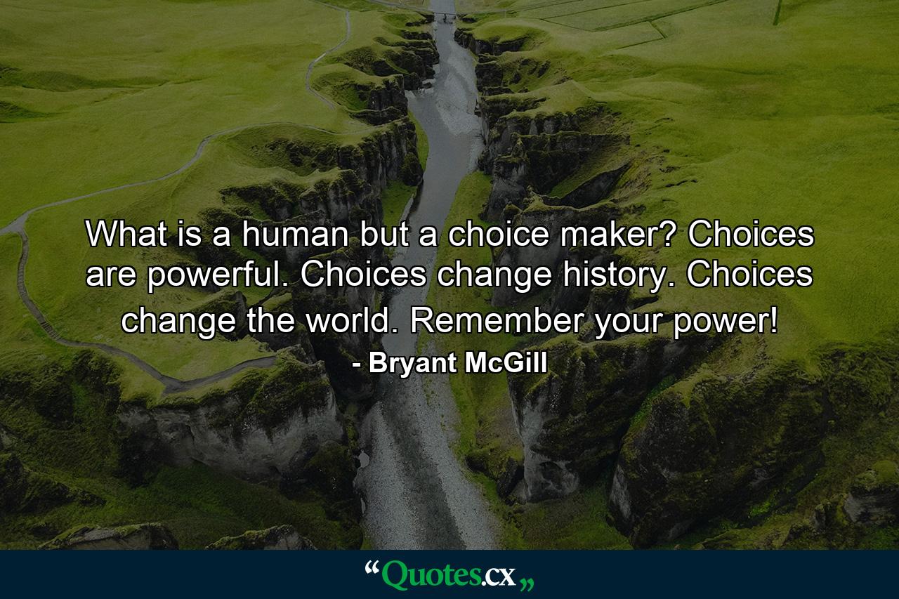 What is a human but a choice maker? Choices are powerful. Choices change history. Choices change the world. Remember your power! - Quote by Bryant McGill