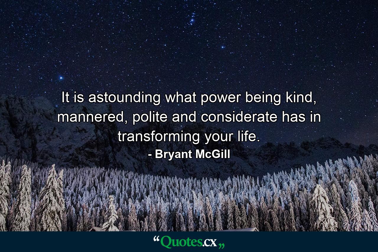 It is astounding what power being kind, mannered, polite and considerate has in transforming your life. - Quote by Bryant McGill