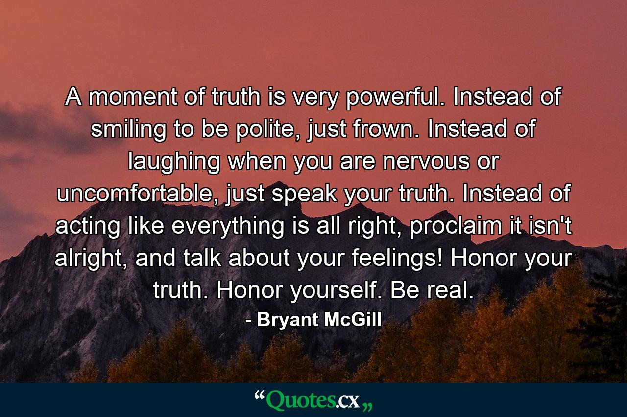 A moment of truth is very powerful. Instead of smiling to be polite, just frown. Instead of laughing when you are nervous or uncomfortable, just speak your truth. Instead of acting like everything is all right, proclaim it isn't alright, and talk about your feelings! Honor your truth. Honor yourself. Be real. - Quote by Bryant McGill