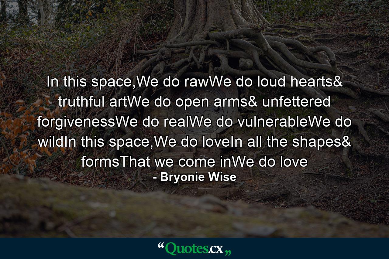 In this space,We do rawWe do loud hearts& truthful artWe do open arms& unfettered forgivenessWe do realWe do vulnerableWe do wildIn this space,We do loveIn all the shapes& formsThat we come inWe do love - Quote by Bryonie Wise