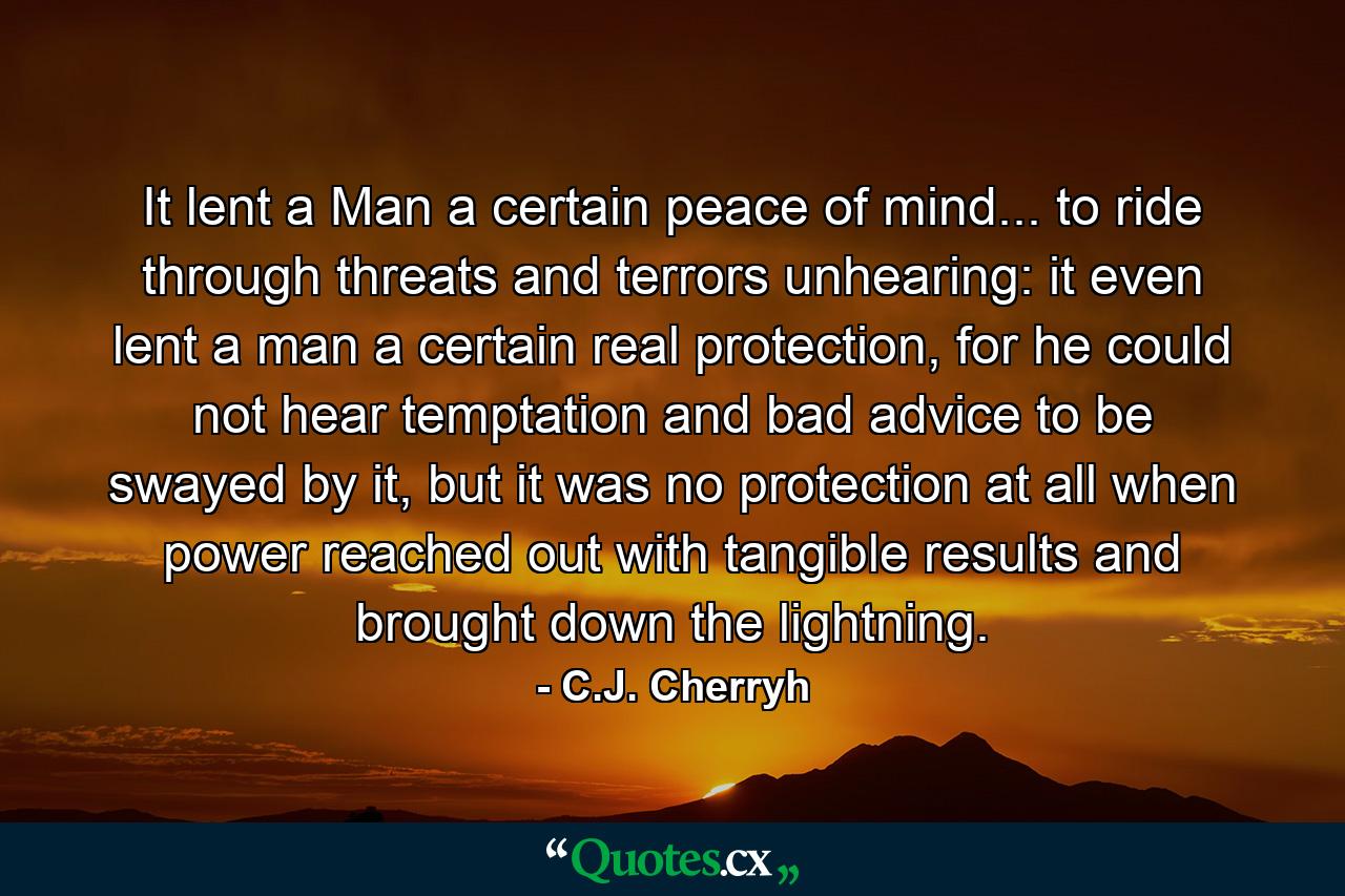 It lent a Man a certain peace of mind... to ride through threats and terrors unhearing: it even lent a man a certain real protection, for he could not hear temptation and bad advice to be swayed by it, but it was no protection at all when power reached out with tangible results and brought down the lightning. - Quote by C.J. Cherryh