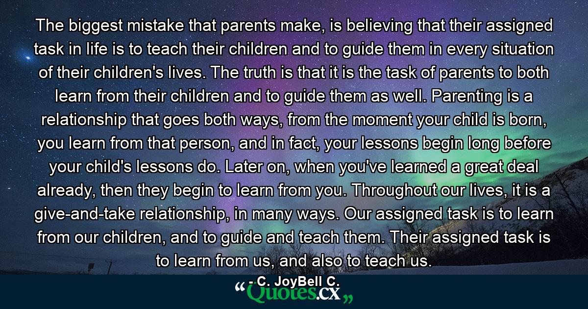 The biggest mistake that parents make, is believing that their assigned task in life is to teach their children and to guide them in every situation of their children's lives. The truth is that it is the task of parents to both learn from their children and to guide them as well. Parenting is a relationship that goes both ways, from the moment your child is born, you learn from that person, and in fact, your lessons begin long before your child's lessons do. Later on, when you've learned a great deal already, then they begin to learn from you. Throughout our lives, it is a give-and-take relationship, in many ways. Our assigned task is to learn from our children, and to guide and teach them. Their assigned task is to learn from us, and also to teach us. - Quote by C. JoyBell C.