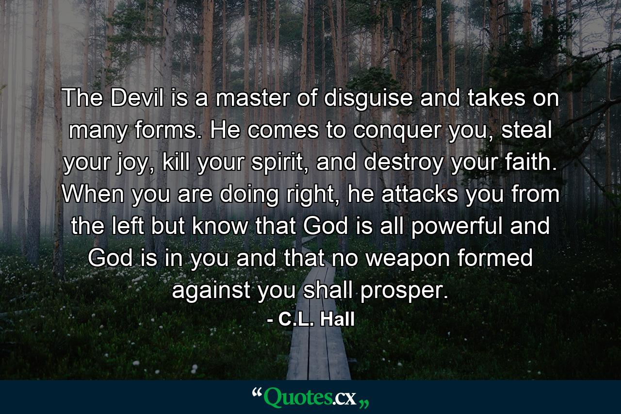 The Devil is a master of disguise and takes on many forms. He comes to conquer you, steal your joy, kill your spirit, and destroy your faith. When you are doing right, he attacks you from the left but know that God is all powerful and God is in you and that no weapon formed against you shall prosper. - Quote by C.L. Hall