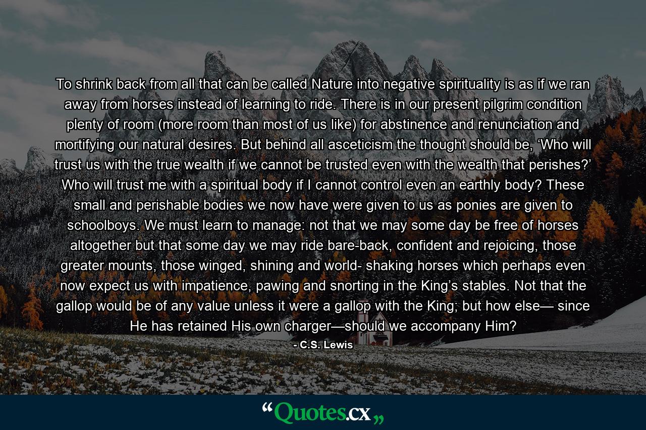 To shrink back from all that can be called Nature into negative spirituality is as if we ran away from horses instead of learning to ride. There is in our present pilgrim condition plenty of room (more room than most of us like) for abstinence and renunciation and mortifying our natural desires. But behind all asceticism the thought should be, ‘Who will trust us with the true wealth if we cannot be trusted even with the wealth that perishes?’ Who will trust me with a spiritual body if I cannot control even an earthly body? These small and perishable bodies we now have were given to us as ponies are given to schoolboys. We must learn to manage: not that we may some day be free of horses altogether but that some day we may ride bare-back, confident and rejoicing, those greater mounts, those winged, shining and world- shaking horses which perhaps even now expect us with impatience, pawing and snorting in the King’s stables. Not that the gallop would be of any value unless it were a gallop with the King; but how else— since He has retained His own charger—should we accompany Him? - Quote by C.S. Lewis