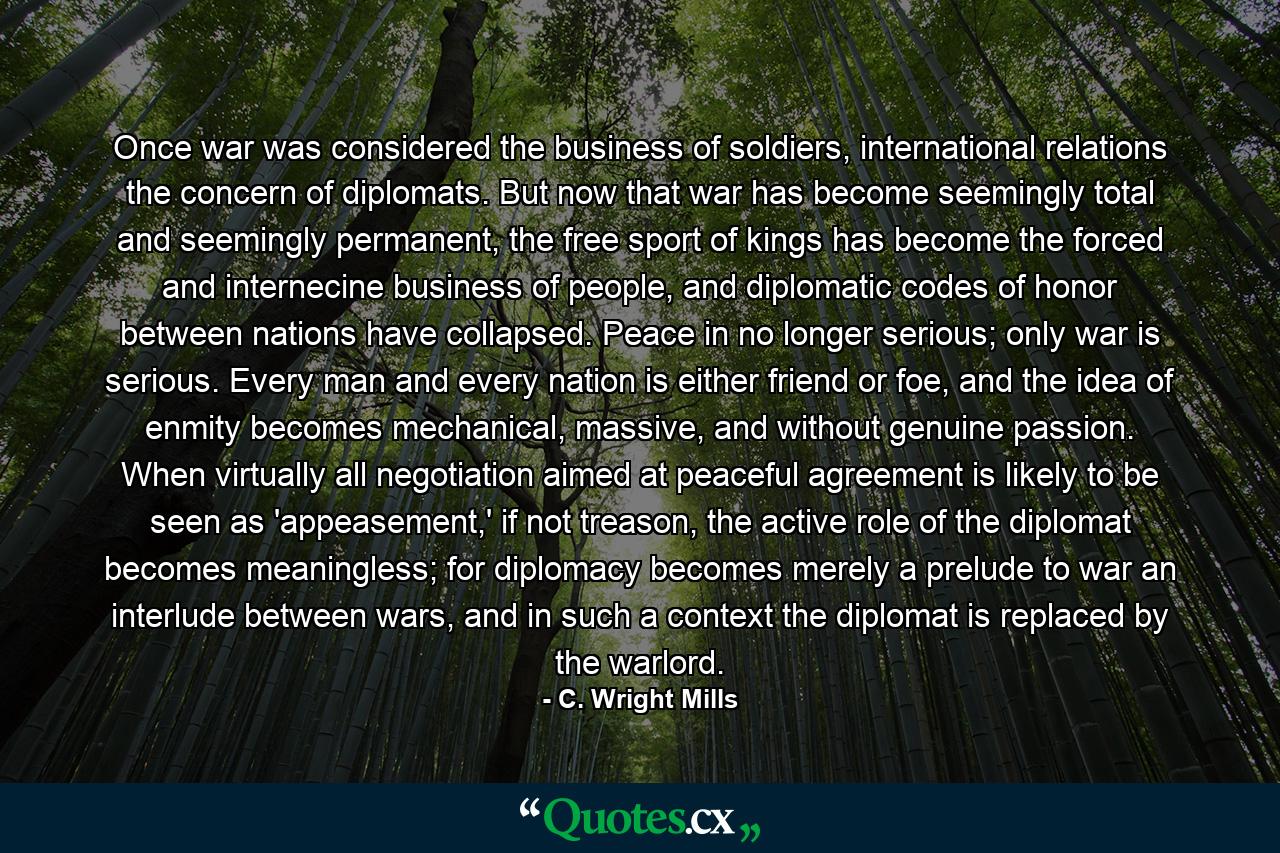 Once war was considered the business of soldiers, international relations the concern of diplomats. But now that war has become seemingly total and seemingly permanent, the free sport of kings has become the forced and internecine business of people, and diplomatic codes of honor between nations have collapsed. Peace in no longer serious; only war is serious. Every man and every nation is either friend or foe, and the idea of enmity becomes mechanical, massive, and without genuine passion. When virtually all negotiation aimed at peaceful agreement is likely to be seen as 'appeasement,' if not treason, the active role of the diplomat becomes meaningless; for diplomacy becomes merely a prelude to war an interlude between wars, and in such a context the diplomat is replaced by the warlord. - Quote by C. Wright Mills