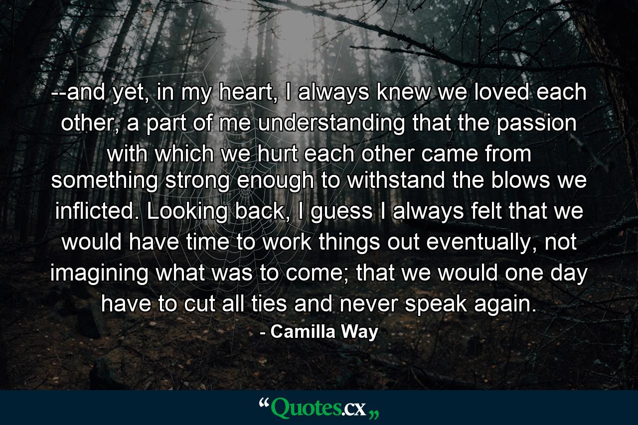 --and yet, in my heart, I always knew we loved each other, a part of me understanding that the passion with which we hurt each other came from something strong enough to withstand the blows we inflicted. Looking back, I guess I always felt that we would have time to work things out eventually, not imagining what was to come; that we would one day have to cut all ties and never speak again. - Quote by Camilla Way