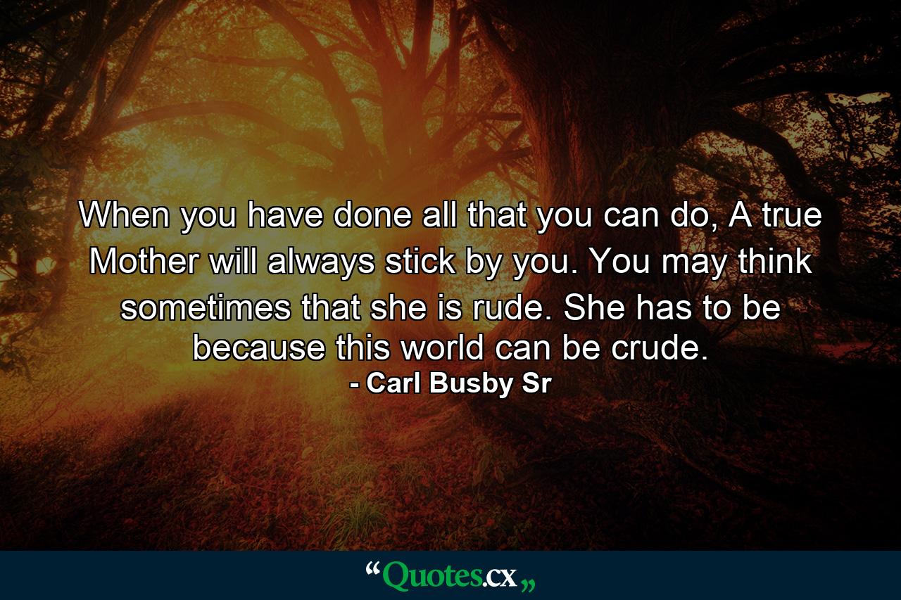 When you have done all that you can do, A true Mother will always stick by you. You may think sometimes that she is rude. She has to be because this world can be crude. - Quote by Carl Busby Sr