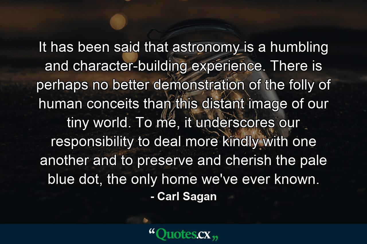 It has been said that astronomy is a humbling and character-building experience. There is perhaps no better demonstration of the folly of human conceits than this distant image of our tiny world. To me, it underscores our responsibility to deal more kindly with one another and to preserve and cherish the pale blue dot, the only home we've ever known. - Quote by Carl Sagan