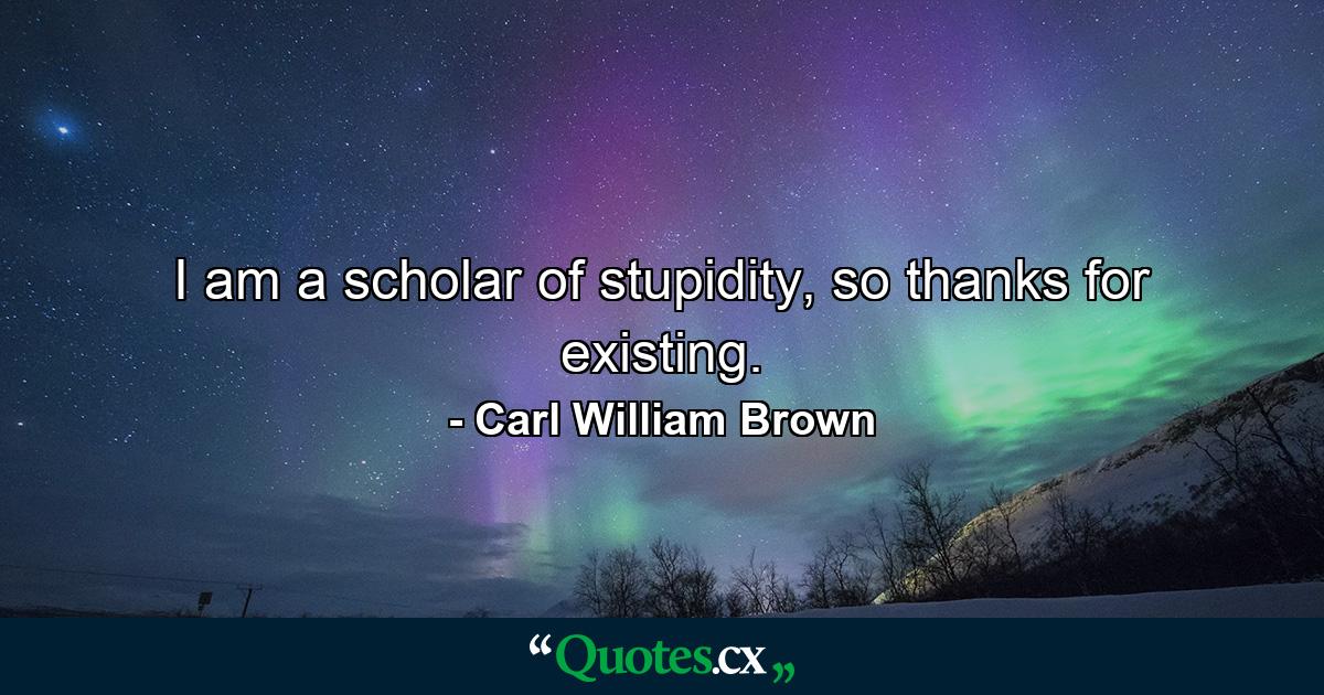 I am a scholar of stupidity, so thanks for existing. - Quote by Carl William Brown