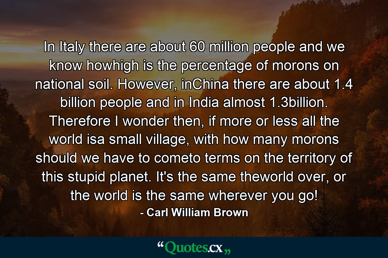 In Italy there are about 60 million people and we know howhigh is the percentage of morons on national soil. However, inChina there are about 1.4 billion people and in India almost 1.3billion. Therefore I wonder then, if more or less all the world isa small village, with how many morons should we have to cometo terms on the territory of this stupid planet. It's the same theworld over, or the world is the same wherever you go! - Quote by Carl William Brown